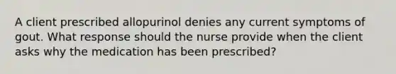 A client prescribed allopurinol denies any current symptoms of gout. What response should the nurse provide when the client asks why the medication has been prescribed?