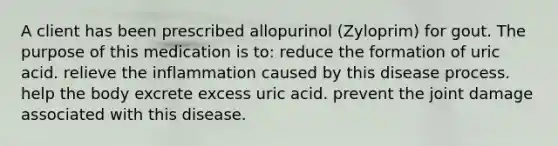 A client has been prescribed allopurinol​ (Zyloprim) for gout. The purpose of this medication is​ to: reduce the formation of uric acid. relieve the inflammation caused by this disease process. help the body excrete excess uric acid. prevent the joint damage associated with this disease.