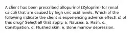 A client has been prescribed allopurinol (Zyloprim) for renal calculi that are caused by high uric acid levels. Which of the following indicate the client is experiencing adverse effect( s) of this drug? Select all that apply. a. Nausea. b. Rash. c. Constipation. d. Flushed skin. e. Bone marrow depression.