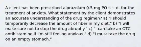 A client has been prescribed alprazolam 0.5 mg PO t. i. d. for the treatment of anxiety. What statement by the client demonstrates an accurate understanding of the drug regimen? a) "I should temporarily decrease the amount of fiber in my diet." b) "I will make sure not to stop the drug abruptly." c) "I can take an OTC antihistamine if I'm still feeling anxious." d) "I must take the drug on an empty stomach."