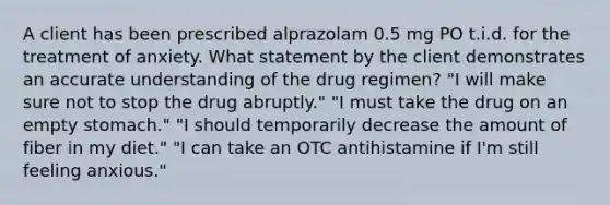 A client has been prescribed alprazolam 0.5 mg PO t.i.d. for the treatment of anxiety. What statement by the client demonstrates an accurate understanding of the drug regimen? "I will make sure not to stop the drug abruptly." "I must take the drug on an empty stomach." "I should temporarily decrease the amount of fiber in my diet." "I can take an OTC antihistamine if I'm still feeling anxious."