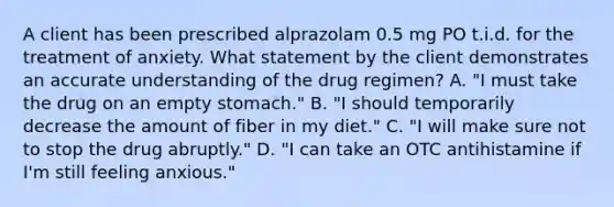 A client has been prescribed alprazolam 0.5 mg PO t.i.d. for the treatment of anxiety. What statement by the client demonstrates an accurate understanding of the drug regimen? A. "I must take the drug on an empty stomach." B. "I should temporarily decrease the amount of fiber in my diet." C. "I will make sure not to stop the drug abruptly." D. "I can take an OTC antihistamine if I'm still feeling anxious."