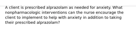 A client is prescribed alprazolam as needed for anxiety. What nonpharmacologic interventions can the nurse encourage the client to implement to help with anxiety in addition to taking their prescribed alprazolam?