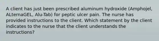 A client has just been prescribed aluminum hydroxide (Amphojel, ALternaGEL, Alu-Tab) for peptic ulcer pain. The nurse has provided instructions to the client. Which statement by the client indicates to the nurse that the client understands the instructions?