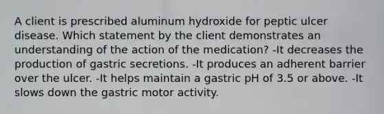 A client is prescribed aluminum hydroxide for peptic ulcer disease. Which statement by the client demonstrates an understanding of the action of the medication? -It decreases the production of gastric secretions. -It produces an adherent barrier over the ulcer. -It helps maintain a gastric pH of 3.5 or above. -It slows down the gastric motor activity.