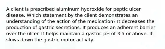 A client is prescribed aluminum hydroxide for peptic ulcer disease. Which statement by the client demonstrates an understanding of the action of the medication? It decreases the production of gastric secretions. It produces an adherent barrier over the ulcer. It helps maintain a gastric pH of 3.5 or above. It slows down the gastric motor activity.