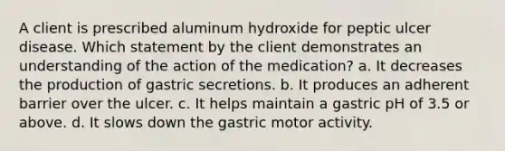 A client is prescribed aluminum hydroxide for peptic ulcer disease. Which statement by the client demonstrates an understanding of the action of the medication? a. It decreases the production of gastric secretions. b. It produces an adherent barrier over the ulcer. c. It helps maintain a gastric pH of 3.5 or above. d. It slows down the gastric motor activity.