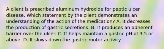 A client is prescribed aluminum hydroxide for peptic ulcer disease. Which statement by the client demonstrates an understanding of the action of the medication? A. It decreases the production of gastric secretions. B. It produces an adherent barrier over the ulcer. C. It helps maintain a gastric pH of 3.5 or above. D. It slows down the gastric motor activity.