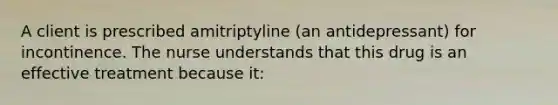 A client is prescribed amitriptyline (an antidepressant) for incontinence. The nurse understands that this drug is an effective treatment because it: