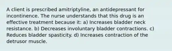 A client is prescribed amitriptyline, an antidepressant for incontinence. The nurse understands that this drug is an effective treatment because it: a) Increases bladder neck resistance. b) Decreases involuntary bladder contractions. c) Reduces bladder spasticity. d) Increases contraction of the detrusor muscle.