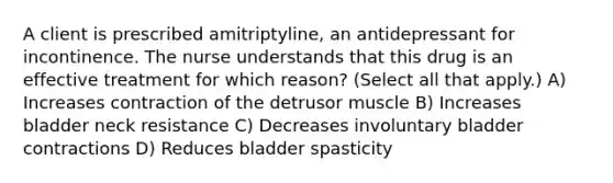 A client is prescribed amitriptyline, an antidepressant for incontinence. The nurse understands that this drug is an effective treatment for which reason? (Select all that apply.) A) Increases contraction of the detrusor muscle B) Increases bladder neck resistance C) Decreases involuntary bladder contractions D) Reduces bladder spasticity