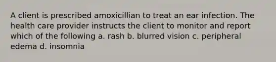 A client is prescribed amoxicillian to treat an ear infection. The health care provider instructs the client to monitor and report which of the following a. rash b. blurred vision c. peripheral edema d. insomnia