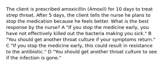 The client is prescribed amoxicillin (Amoxil) for 10 days to treat strep throat. After 5 days, the client tells the nurse he plans to stop the medication because he feels better. What is the best response by the nurse? A "If you stop the medicine early, you have not effectively killed out the bacteria making you sick." B "You should get another throat culture if your symptoms return." C "If you stop the medicine early, this could result in resistance to the antibiotic." D "You should get another throat culture to see if the infection is gone."