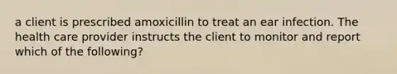 a client is prescribed amoxicillin to treat an ear infection. The health care provider instructs the client to monitor and report which of the following?