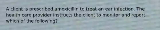 A client is prescribed amoxicillin to treat an ear infection. The health care provider instructs the client to monitor and report which of the following?