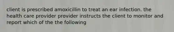 client is prescribed amoxicillin to treat an ear infection. the health care provider provider instructs the client to monitor and report which of the the following