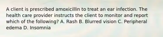 A client is prescribed amoxicillin to treat an ear infection. The health care provider instructs the client to monitor and report which of the following? A. Rash B. Blurred vision C. Peripheral edema D. Insomnia