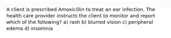 A client is prescribed Amoxicillin to treat an ear infection. The health care provider instructs the client to monitor and report which of the following? a) rash b) blurred vision c) peripheral edema d) insomnia