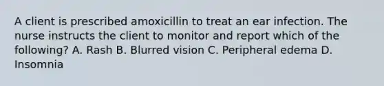 A client is prescribed amoxicillin to treat an ear infection. The nurse instructs the client to monitor and report which of the following? A. Rash B. Blurred vision C. Peripheral edema D. Insomnia