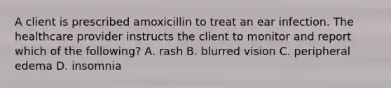 A client is prescribed amoxicillin to treat an ear infection. The healthcare provider instructs the client to monitor and report which of the following? A. rash B. blurred vision C. peripheral edema D. insomnia