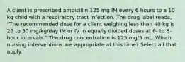 A client is prescribed ampicillin 125 mg IM every 6 hours to a 10 kg child with a respiratory tract infection. The drug label reads, "The recommended dose for a client weighing less than 40 kg is 25 to 50 mg/kg/day IM or IV in equally divided doses at 6- to 8-hour intervals." The drug concentration is 125 mg/5 mL. Which nursing interventions are appropriate at this time? Select all that apply.