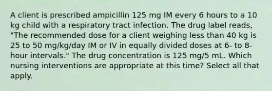 A client is prescribed ampicillin 125 mg IM every 6 hours to a 10 kg child with a respiratory tract infection. The drug label reads, "The recommended dose for a client weighing less than 40 kg is 25 to 50 mg/kg/day IM or IV in equally divided doses at 6- to 8-hour intervals." The drug concentration is 125 mg/5 mL. Which nursing interventions are appropriate at this time? Select all that apply.