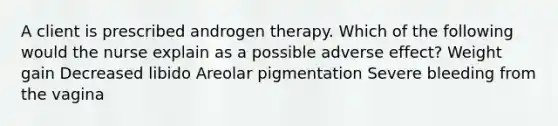 A client is prescribed androgen therapy. Which of the following would the nurse explain as a possible adverse effect? Weight gain Decreased libido Areolar pigmentation Severe bleeding from the vagina