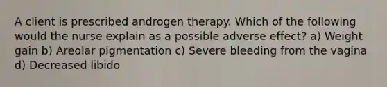 A client is prescribed androgen therapy. Which of the following would the nurse explain as a possible adverse effect? a) Weight gain b) Areolar pigmentation c) Severe bleeding from the vagina d) Decreased libido