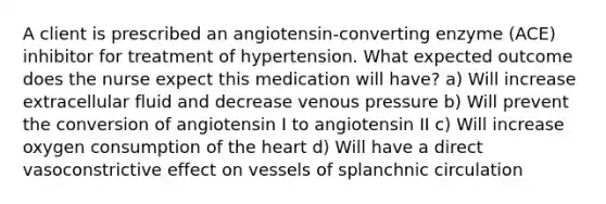 A client is prescribed an angiotensin-converting enzyme (ACE) inhibitor for treatment of hypertension. What expected outcome does the nurse expect this medication will have? a) Will increase extracellular fluid and decrease venous pressure b) Will prevent the conversion of angiotensin I to angiotensin II c) Will increase oxygen consumption of the heart d) Will have a direct vasoconstrictive effect on vessels of splanchnic circulation