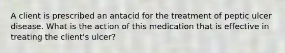 A client is prescribed an antacid for the treatment of peptic ulcer disease. What is the action of this medication that is effective in treating the client's ulcer?