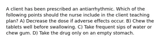 A client has been prescribed an antiarrhythmic. Which of the following points should the nurse include in the client teaching plan? A) Decrease the dose if adverse effects occur. B) Chew the tablets well before swallowing. C) Take frequent sips of water or chew gum. D) Take the drug only on an empty stomach.