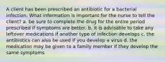 A client has been prescribed an antibiotic for a bacterial infection. What information is important for the nurse to tell the client? a. be sure to complete the drug for the entire period prescribed if symptoms are better. b. it is advisable to take any leftover medications if another type of infection develops c. the antibiotics can also be used if you develop a virus d. the medication may be given to a family member if they develop the same symptoms