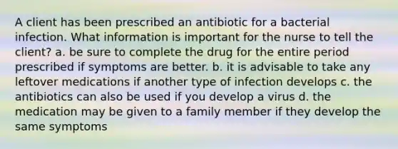 A client has been prescribed an antibiotic for a bacterial infection. What information is important for the nurse to tell the client? a. be sure to complete the drug for the entire period prescribed if symptoms are better. b. it is advisable to take any leftover medications if another type of infection develops c. the antibiotics can also be used if you develop a virus d. the medication may be given to a family member if they develop the same symptoms