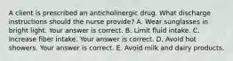 A client is prescribed an anticholinergic drug. What discharge instructions should the nurse​ provide? A. Wear sunglasses in bright light. Your answer is correct. B. Limit fluid intake. C. Increase fiber intake. Your answer is correct. D. Avoid hot showers. Your answer is correct. E. Avoid milk and dairy products.