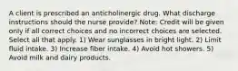 A client is prescribed an anticholinergic drug. What discharge instructions should the nurse provide? Note: Credit will be given only if all correct choices and no incorrect choices are selected. Select all that apply. 1) Wear sunglasses in bright light. 2) Limit fluid intake. 3) Increase fiber intake. 4) Avoid hot showers. 5) Avoid milk and dairy products.