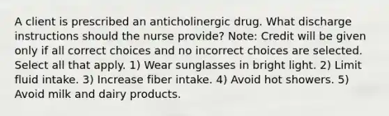 A client is prescribed an anticholinergic drug. What discharge instructions should the nurse provide? Note: Credit will be given only if all correct choices and no incorrect choices are selected. Select all that apply. 1) Wear sunglasses in bright light. 2) Limit fluid intake. 3) Increase fiber intake. 4) Avoid hot showers. 5) Avoid milk and dairy products.