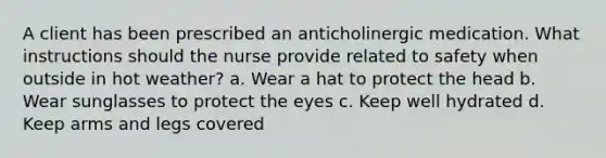 A client has been prescribed an anticholinergic medication. What instructions should the nurse provide related to safety when outside in hot weather? a. Wear a hat to protect the head b. Wear sunglasses to protect the eyes c. Keep well hydrated d. Keep arms and legs covered