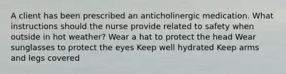 A client has been prescribed an anticholinergic medication. What instructions should the nurse provide related to safety when outside in hot weather? Wear a hat to protect the head Wear sunglasses to protect the eyes Keep well hydrated Keep arms and legs covered