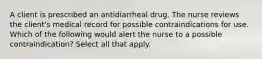 A client is prescribed an antidiarrheal drug. The nurse reviews the client's medical record for possible contraindications for use. Which of the following would alert the nurse to a possible contraindication? Select all that apply.