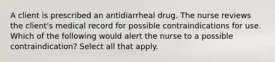 A client is prescribed an antidiarrheal drug. The nurse reviews the client's medical record for possible contraindications for use. Which of the following would alert the nurse to a possible contraindication? Select all that apply.