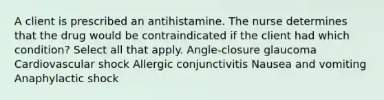 A client is prescribed an antihistamine. The nurse determines that the drug would be contraindicated if the client had which condition? Select all that apply. Angle-closure glaucoma Cardiovascular shock Allergic conjunctivitis Nausea and vomiting Anaphylactic shock