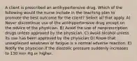 A client is prescribed an antihypertensive drug. Which of the following would the nurse include in the teaching plan to promote the best outcome for the client? Select all that apply. A) Never discontinue use of the antihypertensive drug except on the advice of the physician. B) Avoid the use of nonprescription drugs unless approved by the physician. C) Avoid alcohol unless its use has been approved by the physician D) Know that unexplained weakness or fatigue is a normal adverse reaction. E) Notify the physician if the diastolic pressure suddenly increases to 130 mm Hg or higher.