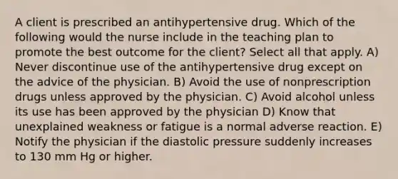 A client is prescribed an antihypertensive drug. Which of the following would the nurse include in the teaching plan to promote the best outcome for the client? Select all that apply. A) Never discontinue use of the antihypertensive drug except on the advice of the physician. B) Avoid the use of nonprescription drugs unless approved by the physician. C) Avoid alcohol unless its use has been approved by the physician D) Know that unexplained weakness or fatigue is a normal adverse reaction. E) Notify the physician if the diastolic pressure suddenly increases to 130 mm Hg or higher.