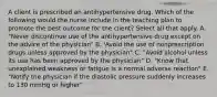 A client is prescribed an antihypertensive drug. Which of the following would the nurse include in the teaching plan to promote the best outcome for the client? Select all that apply. A. "Never discontinue use of the antihypertensive drug except on the advice of the physician" B. 'Avoid the use of nonprescription drugs unless approved by the physician" C. "Avoid alcohol unless its use has been approved by the physician" D. "Know that unexplained weakness or fatigue is a normal adverse reaction" E. "Notify the physician if the diastolic pressure suddenly increases to 130 mmHg or higher"