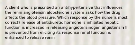 A client who is prescribed an antihypertensive that influences the renin angiotensin aldosterone system asks how the drug affects the blood pressure. Which response by the nurse is most correct? release of antidiuretic hormone is inhibited hepatic function is increased in releasing angiotensinogen angiotensin II is prevented from eliciting its response renal function is enhanced to release renin