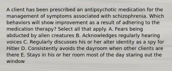 A client has been prescribed an antipsychotic medication for the management of symptoms associated with schizophrenia. Which behaviors will show improvement as a result of adhering to the medication therapy? Select all that apply. A. Fears being abducted by alien creatures B. Acknowledges regularly hearing voices C. Regularly discusses his or her alter identity as a spy for Hitler D. Consistently avoids the dayroom when other clients are there E. Stays in his or her room most of the day staring out the window