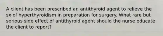 A client has been prescribed an antithyroid agent to relieve the sx of hyperthyroidism in preparation for surgery. What rare but serious side effect of antithyroid agent should the nurse educate the client to report?