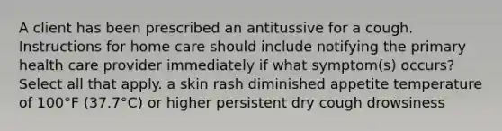 A client has been prescribed an antitussive for a cough. Instructions for home care should include notifying the primary health care provider immediately if what symptom(s) occurs? Select all that apply. a skin rash diminished appetite temperature of 100°F (37.7°C) or higher persistent dry cough drowsiness