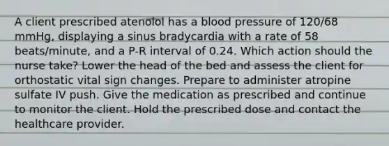 A client prescribed atenolol has a blood pressure of 120/68 mmHg, displaying a sinus bradycardia with a rate of 58 beats/minute, and a P-R interval of 0.24. Which action should the nurse take? Lower the head of the bed and assess the client for orthostatic vital sign changes. Prepare to administer atropine sulfate IV push. Give the medication as prescribed and continue to monitor the client. Hold the prescribed dose and contact the healthcare provider.