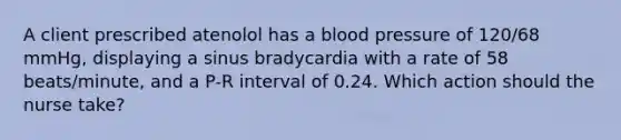 A client prescribed atenolol has a blood pressure of 120/68 mmHg, displaying a sinus bradycardia with a rate of 58 beats/minute, and a P-R interval of 0.24. Which action should the nurse take?